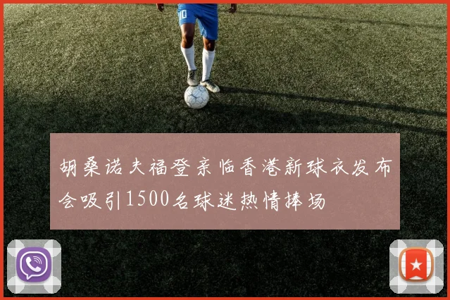 胡桑诺夫福登亲临香港新球衣发布会吸引1500名球迷热情捧场