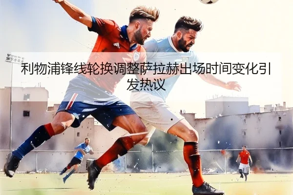利物浦锋线轮换调整萨拉赫出场时间变化引发热议